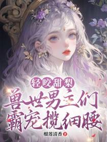 轻咬甜梨：兽世男主们霸宠揽细腰